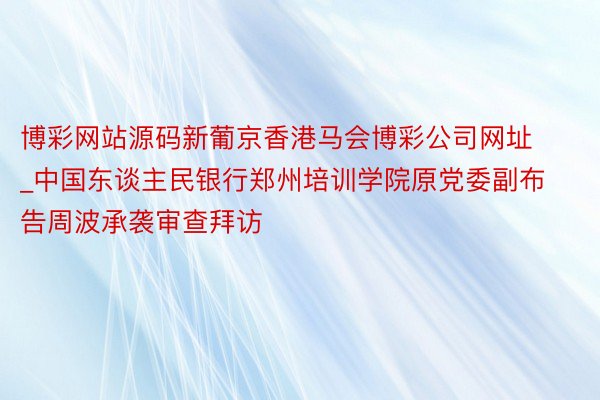 博彩网站源码新葡京香港马会博彩公司网址_中国东谈主民银行郑州培训学院原党委副布告周波承袭审查拜访