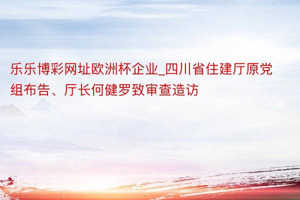 乐乐博彩网址欧洲杯企业_四川省住建厅原党组布告、厅长何健罗致审查造访