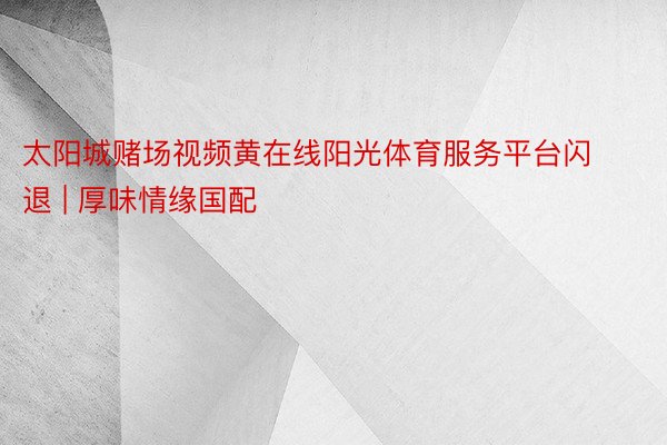 太阳城赌场视频黄在线阳光体育服务平台闪退 | 厚味情缘国配