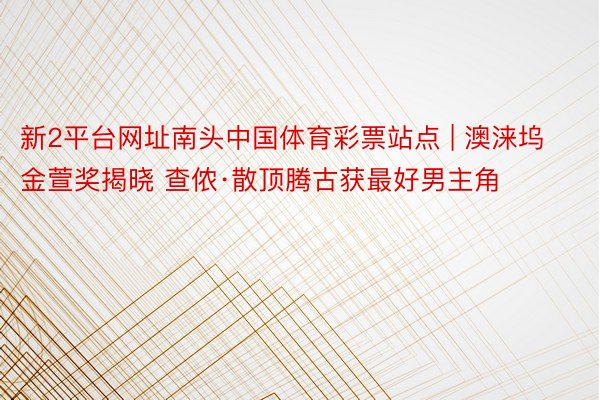 新2平台网址南头中国体育彩票站点 | 澳涞坞金萱奖揭晓 查侬·散顶腾古获最好男主角