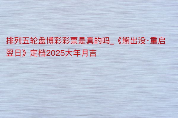 排列五轮盘博彩彩票是真的吗_《熊出没·重启翌日》定档2025大年月吉