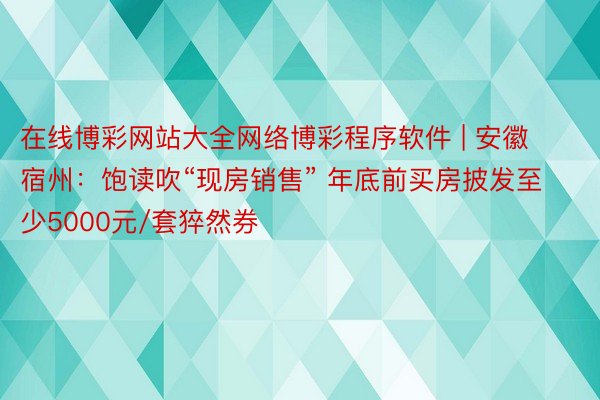 在线博彩网站大全网络博彩程序软件 | 安徽宿州：饱读吹“现房销售” 年底前买房披发至少5000元/套猝然券