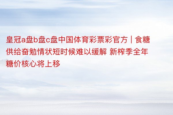 皇冠a盘b盘c盘中国体育彩票彩官方 | 食糖供给奋勉情状短时候难以缓解 新榨季全年糖价核心将上移