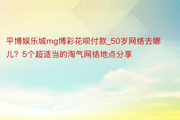 平博娱乐城mg博彩花呗付款_50岁网络去哪儿？5个超适当的淘气网络地点分享