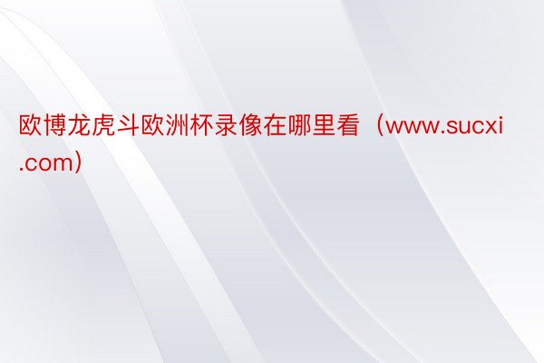 欧博龙虎斗欧洲杯录像在哪里看（www.sucxi.com）